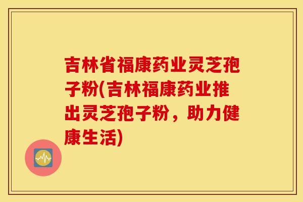 吉林省福康药业灵芝孢子粉(吉林福康药业推出灵芝孢子粉，助力健康生活)