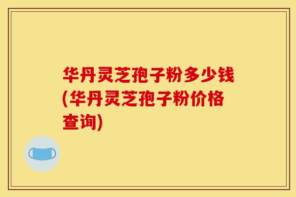 华丹灵芝孢子粉多少钱(华丹灵芝孢子粉价格查询)