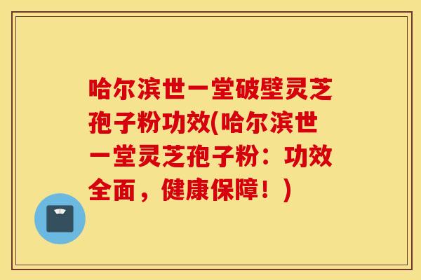 哈尔滨世一堂破壁灵芝孢子粉功效(哈尔滨世一堂灵芝孢子粉：功效全面，健康保障！)