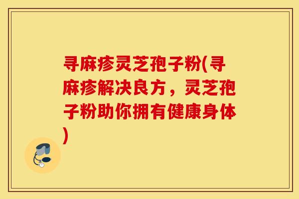 寻麻疹灵芝孢子粉(寻麻疹解决良方，灵芝孢子粉助你拥有健康身体)
