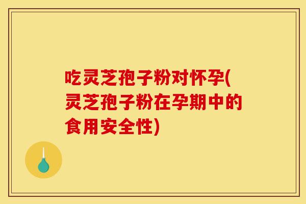 吃灵芝孢子粉对怀孕(灵芝孢子粉在孕期中的食用安全性)