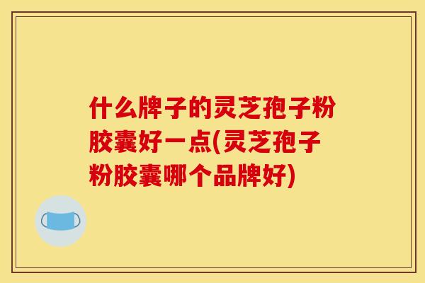 什么牌子的灵芝孢子粉胶囊好一点(灵芝孢子粉胶囊哪个品牌好)