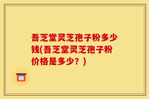吾芝堂灵芝孢子粉多少钱(吾芝堂灵芝孢子粉价格是多少？)