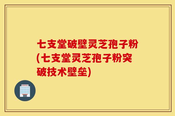 七支堂破壁灵芝孢子粉(七支堂灵芝孢子粉突破技术壁垒)