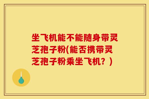 坐飞机能不能随身带灵芝孢子粉(能否携带灵芝孢子粉乘坐飞机？)