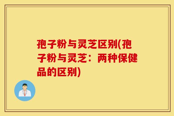 孢子粉与灵芝区别(孢子粉与灵芝：两种保健品的区别)