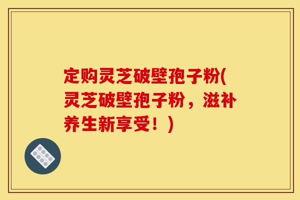 定购灵芝破壁孢子粉(灵芝破壁孢子粉，滋补养生新享受！)