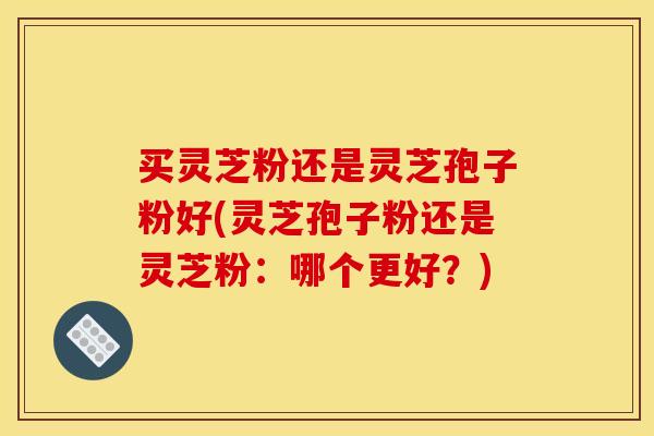 买灵芝粉还是灵芝孢子粉好(灵芝孢子粉还是灵芝粉：哪个更好？)