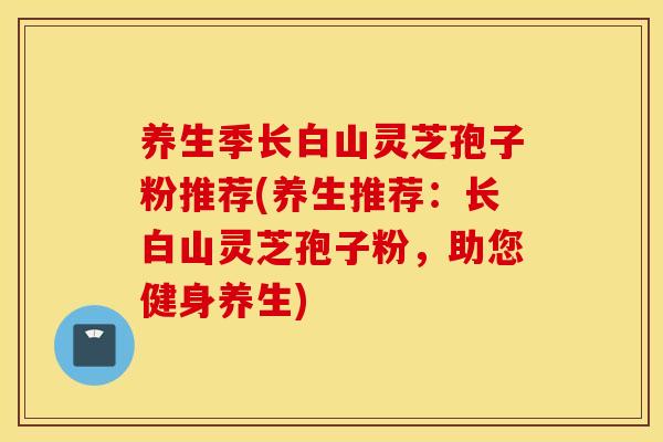养生季长白山灵芝孢子粉推荐(养生推荐：长白山灵芝孢子粉，助您健身养生)