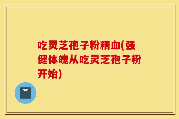 吃灵芝孢子粉精血(强健体魄从吃灵芝孢子粉开始)