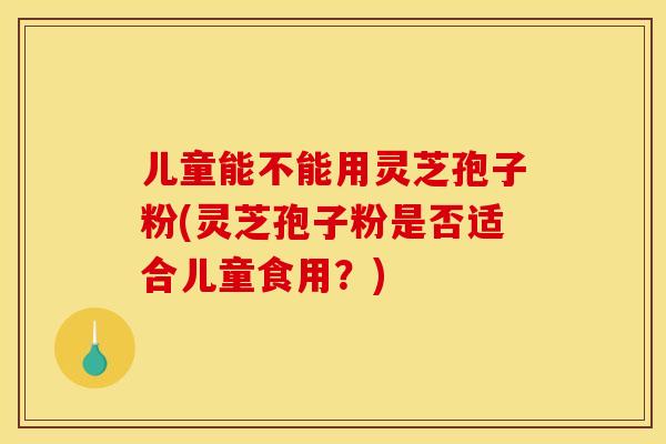 儿童能不能用灵芝孢子粉(灵芝孢子粉是否适合儿童食用？)