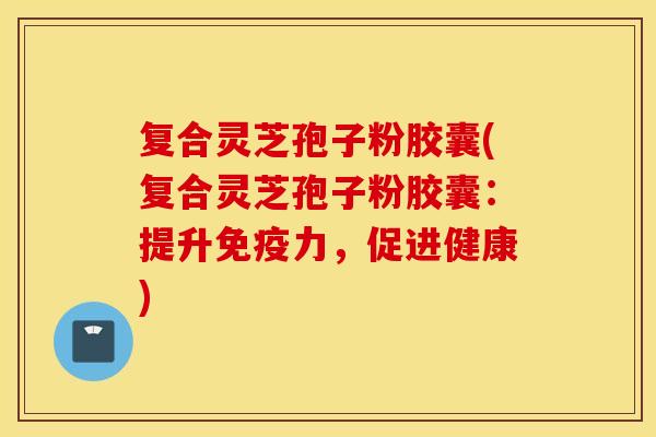 复合灵芝孢子粉胶囊(复合灵芝孢子粉胶囊：提升免疫力，促进健康)