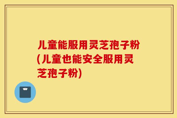 儿童能服用灵芝孢子粉(儿童也能安全服用灵芝孢子粉)