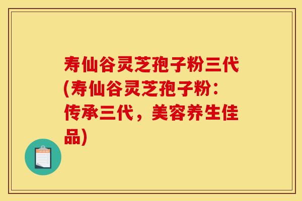 寿仙谷灵芝孢子粉三代(寿仙谷灵芝孢子粉：传承三代，美容养生佳品)