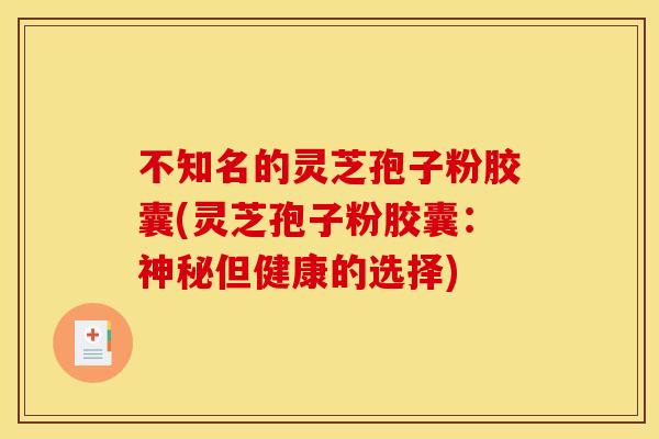 不知名的灵芝孢子粉胶囊(灵芝孢子粉胶囊：神秘但健康的选择)