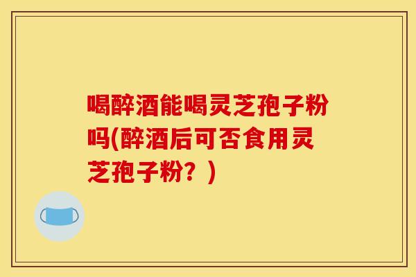 喝醉酒能喝灵芝孢子粉吗(醉酒后可否食用灵芝孢子粉？)