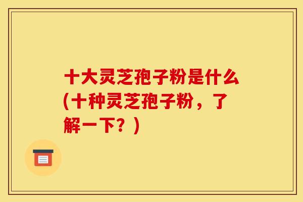 十大灵芝孢子粉是什么(十种灵芝孢子粉，了解一下？)