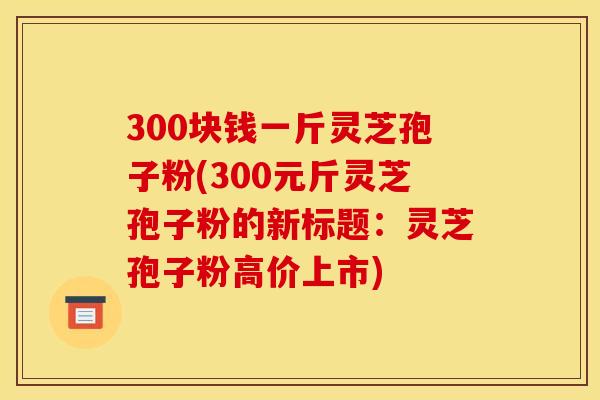 300块钱一斤灵芝孢子粉(300元斤灵芝孢子粉的新标题：灵芝孢子粉高价上市)