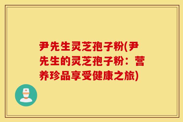 尹先生灵芝孢子粉(尹先生的灵芝孢子粉：营养珍品享受健康之旅)