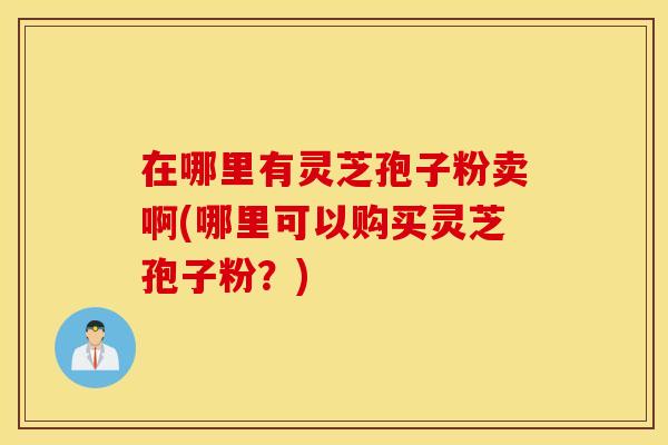 在哪里有灵芝孢子粉卖啊(哪里可以购买灵芝孢子粉？)