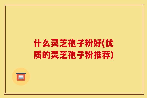 什么灵芝孢子粉好(优质的灵芝孢子粉推荐)