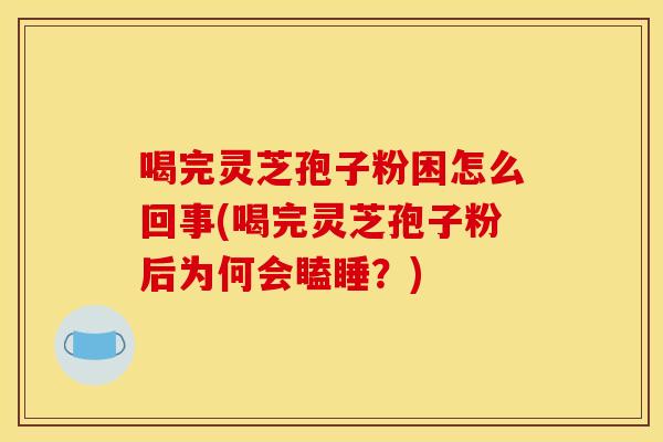 喝完灵芝孢子粉困怎么回事(喝完灵芝孢子粉后为何会瞌睡？)
