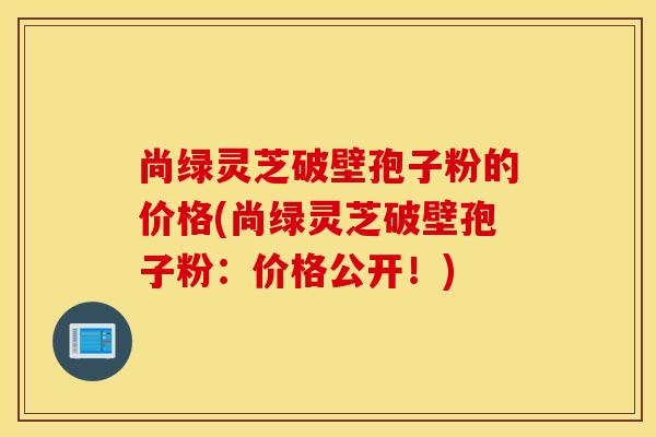 尚绿灵芝破壁孢子粉的价格(尚绿灵芝破壁孢子粉：价格公开！)