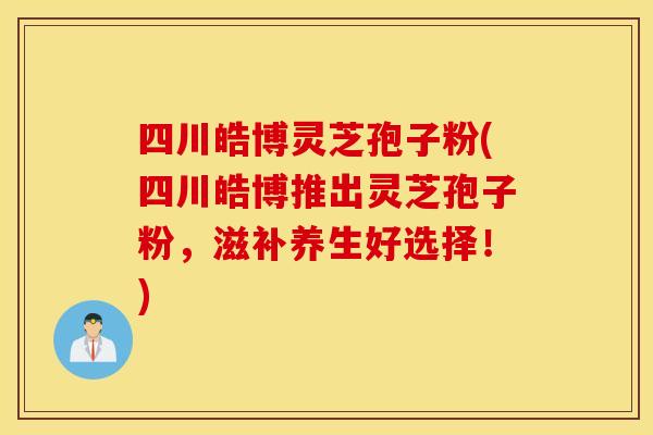 四川皓博灵芝孢子粉(四川皓博推出灵芝孢子粉，滋补养生好选择！)