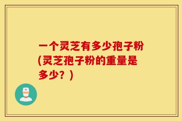 一个灵芝有多少孢子粉(灵芝孢子粉的重量是多少？)