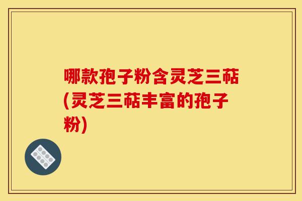 哪款孢子粉含灵芝三萜(灵芝三萜丰富的孢子粉)