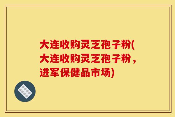 大连收购灵芝孢子粉(大连收购灵芝孢子粉，进军保健品市场)
