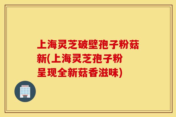上海灵芝破壁孢子粉菇新(上海灵芝孢子粉 呈现全新菇香滋味)