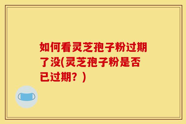 如何看灵芝孢子粉过期了没(灵芝孢子粉是否已过期？)