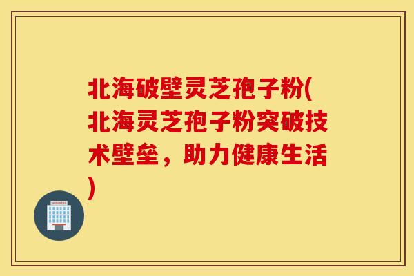 北海破壁灵芝孢子粉(北海灵芝孢子粉突破技术壁垒，助力健康生活)