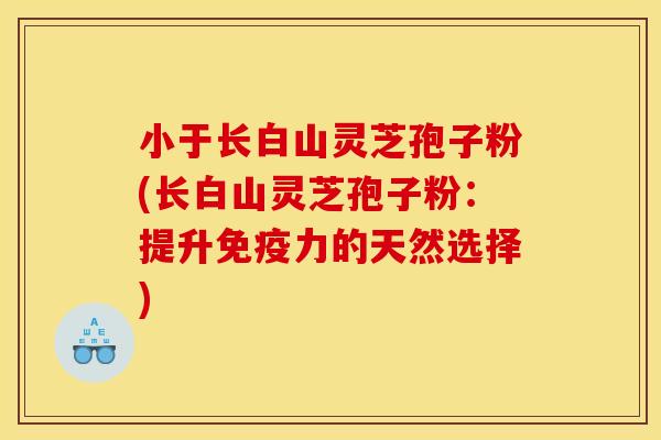 小于长白山灵芝孢子粉(长白山灵芝孢子粉：提升免疫力的天然选择)