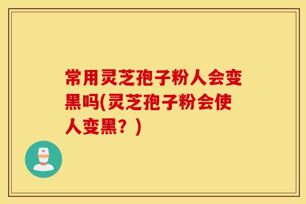 常用灵芝孢子粉人会变黑吗(灵芝孢子粉会使人变黑？)