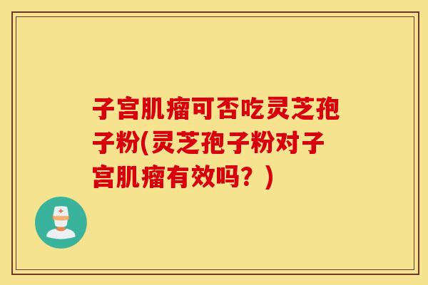 子宫肌瘤可否吃灵芝孢子粉(灵芝孢子粉对子宫肌瘤有效吗？)
