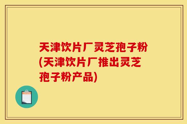 天津饮片厂灵芝孢子粉(天津饮片厂推出灵芝孢子粉产品)