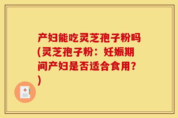 产妇能吃灵芝孢子粉吗(灵芝孢子粉：妊娠期间产妇是否适合食用？)