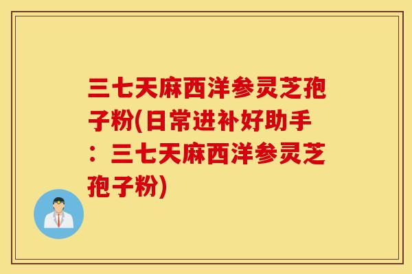 三七天麻西洋参灵芝孢子粉(日常进补好助手：三七天麻西洋参灵芝孢子粉)