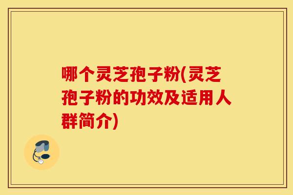 哪个灵芝孢子粉(灵芝孢子粉的功效及适用人群简介)