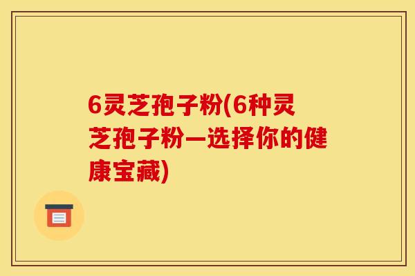 6灵芝孢子粉(6种灵芝孢子粉—选择你的健康宝藏)
