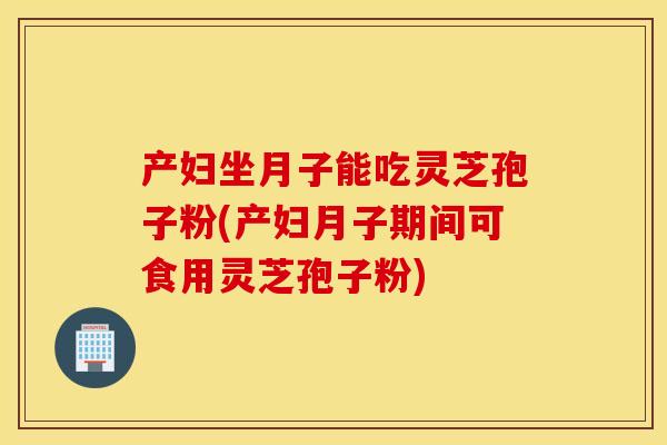 产妇坐月子能吃灵芝孢子粉(产妇月子期间可食用灵芝孢子粉)