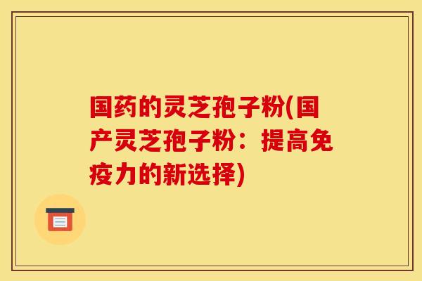国药的灵芝孢子粉(国产灵芝孢子粉：提高免疫力的新选择)