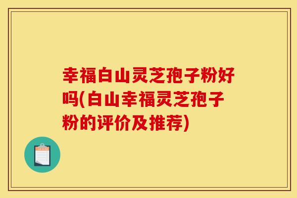 幸福白山灵芝孢子粉好吗(白山幸福灵芝孢子粉的评价及推荐)