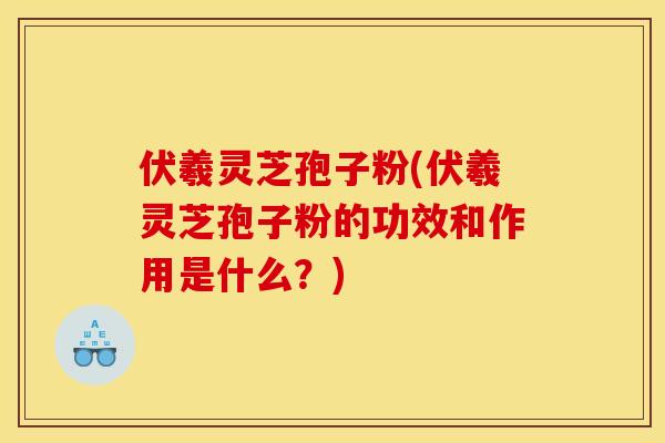 伏羲灵芝孢子粉(伏羲灵芝孢子粉的功效和作用是什么？)