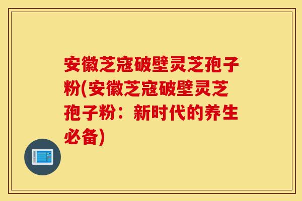 安徽芝寇破壁灵芝孢子粉(安徽芝寇破壁灵芝孢子粉：新时代的养生必备)