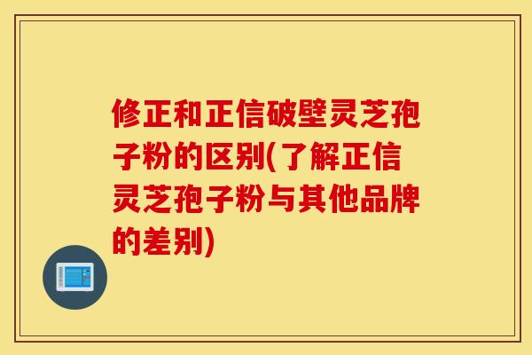 修正和正信破壁灵芝孢子粉的区别(了解正信灵芝孢子粉与其他品牌的差别)