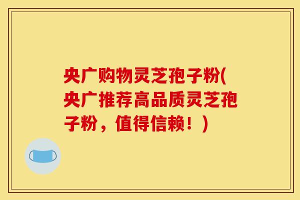 央广购物灵芝孢子粉(央广推荐高品质灵芝孢子粉，值得信赖！)