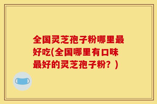全国灵芝孢子粉哪里好吃(全国哪里有口味好的灵芝孢子粉？)